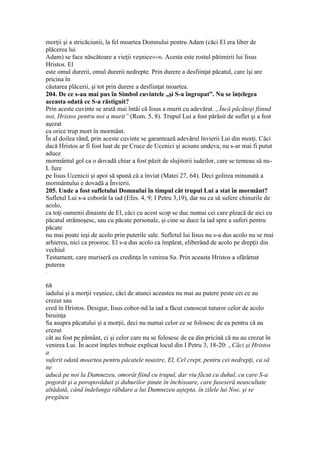 morţii şi a stricăciunii, la fel moartea Domnului pentru Adam (căci El era liber de
plăcerea lui
Adam) se face născătoare a vieţii veşnice»190. Acesta este rostul pătimirii lui Iisus
Hristos. El
este omul durerii, omul durerii nedrepte. Prin durere a desfiinţat păcatul, care îşi are
pricina în
căutarea plăcerii, şi tot prin durere a desfiinţat moartea.
204. De ce s-au mai pus în Simbol cuvintele „şi S-a îngropat”. Nu se înţelegea
aceasta odată ce S-a răstignit?
Prin aceste cuvinte se arată mai întâi că Iisus a murit cu adevărat. „Încă păcătoşi fiinnd
noi, Hristos pentru noi a murit” (Rom. 5, 8). Trupul Lui a fost părăsit de suflet şi a fost
aşezat
ca orice trup mort în mormânt.
În al doilea rând, prin aceste cuvinte se garantează adevărul învierii Lui din morţi. Căci
dacă Hristos ar fi fost luat de pe Cruce de Ucenici şi acsuns undeva, nu s-ar mai fi putut
aduce
mormântul gol ca o dovadă chiar a fost păzit de slujitorii iudeilor, care se temeau să nu-
L fure
pe Iisus Ucenicii şi apoi să spună că a înviat (Matei 27, 64). Deci golirea minunată a
mormântului e dovadă a Învierii.
205. Unde a fost sufletului Domnului în timpul cât trupul Lui a stat în mormânt?
Sufletul Lui s-a coborât la iad (Efes. 4, 9; I Petru 3,19), dar nu ca să sufere chinurile de
acolo,
ca toţi oamenii dinainte de El, căci cu acest scop se duc numai cei care pleacă de aici cu
păcatul strămoşesc, sau cu păcate personale, şi cine se duce la iad spre a suferi pentru
păcate
nu mai poate ieşi de acolo prin puterile sale. Sufletul lui Iisus nu s-a dus acolo nu se mai
arhiereu, nici ca prooroc. El s-a dus acolo ca împărat, eliberând de acolo pe drepţii din
vechiul
Testament, care muriseră cu credinţa în venirea Sa. Prin aceasta Hristos a sfărâmat
puterea
.
68
iadului şi a morţii veşnice, căci de atunci aceastea nu mai au putere peste cei ce au
crezut sau
cred în Hristos. Desigur, Iisus cobor-nd la iad a făcut cunoscut tuturor celor de acolo
biruinţa
Sa asupra păcatului şi a morţii, deci nu numai celor ce se folosesc de ea pentru că au
crezut
cât au fost pe pământ, ci şi celor care nu se folosesc de ea din pricină că nu au crezut în
venirea Lui. În acest înţeles trebuie explicat locul din I Petru 3, 18-20: „Căci şi Hristos
a
suferit odată moartea pentru păcatele noastre, El, Cel crept, pentru cei nedrepţi, ca să
ne
aducă pe noi la Dumnezeu, omorât fiind cu trupul, dar viu făcut cu duhul, cu care S-a
pogorât şi a poropovăduit şi duhurilor ţinute în închisoare, care fuseseră neascultate
altădată, când îndelunga răbdare a lui Dumnezeu aştepta, în zilele lui Noe, şi se
pregătea
 