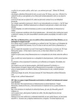 corabia în care puţine suflete, adică opt, s-au mântuit prin apă”. Dintre Sf. Părinţi
vorbeşte
clar despre coborârea Domnului la iad, cu acest scop, Sf. Irineu, care zice: «Hristos S-a
coborât în cele ce sunt pământ şi le-a binevestit iertarea păcatelor celor ce au căzut în
El. Şi au
cezut în El toţi care au spreat în El, adică au prevestit venirea Lui şi au îndeplinit
poruncile
Lui: drepţii, patriarhii şi proorocii, căror li s-au iertat păcatele ca şi nouă»191. Iar Sf. Ioan
Damaschin spune: «Sufletul îndumnzeit se coboară la iad, precum a răsărit celor de pe
pământ
soarele dreptăţii, tot astfel să lumineze şi celor ce stau sub pământ, în întunericul şi
umbra
morţii; că precum a predicat celor de pe pământ pace... devenind celor credincioşi cauză
a mântuirii veşnice, iar celor neascultători mustrare pentru necredinţă, tot astfel şi celor
din iad»
206. Dar cu Dumnezeirea, care era unită cu firea omenească în Iisus Hristos, ce s-a
întâmplat în timpul morţii?
Ea a rămas unită cu trupul în mormânt şi cu sufletul în iad. Căci dacă s-ar fi despărţit de
trupul şi de sufletul firii noastre, Cel ce S-a dus la iad n-ar mai fi fost şi Dumnezeu, ci
numai
om, iar trupul din mormânt n-ar mai fi fost trupul lui Dumnezeu, ci al unui om. Sf. Ioan
Damaschin spune: «Chiar dacă a murit ca om, şi chiar dacă sfântul Lui suflet s-a
despărăit de
trupul Lui prea curat, totuşi Dumnezeirea nu s-a despărţit de cele două, adică de suflet şi
de
trup, şi astfel nici unicul ipostas nu s-a despărţit în două ipostasuri. Astfel unicul ipostas
al
Cuvântului a fost şi ipostasul Cuvântului şi al sufletului şi al trupului. Niciodată, nici
sufletul
nici trupul n-au avut un ipostas propriu, altul decât ipostasul Cuvîntului»193.
Numai pentru că trupul a rămas unit cu Dumnezeirea în mormânt, n-a început să se
strice şi numai pentru că sufletul a rămas cu Dumnezeirea în iad, a zdrobit puterea
iadului şi a
eliberat pe drepţii de acolo. De aceea numeşte Sf. Ioan Damaschin sufletul Domnului
care
merge la iad „sufletul îndumnezeit”.
207. Dar n-a ajuns trupul Domnului nestricăcios şi sufletul Lui îndumnezeit numai
după Înviere?
Este adevărat. Dar nestricăciunea şi îndumnezeirea au două înţelesuri. Trupul
Domnului, înainte de Înviere, a fost nestricăcios în înţelesul că nu se putea desface în
pământ,
dar a fost stricăcios în înţelesul că sufereă de foame, de sete, de oboseală, putea fi
străpuns cu
cuie şi putea muri, adică putea fi părăsit de suflet. De-abia după Înviere devine
nestricăcios în
înţelesul că nu mai suferă nici o trebuinţă materială, nu mai suferă durere, nu mai poate
muril93194. Aceasta este şi deplina îndumnezeire a trupului. Tot două înţelesuri are
 