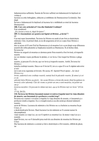 îndumnezeirea sufletului. Înainte de Înviere sufletul era îndumnezeit în înţelesul că
voinţa şi
lucrarea sa erău îmbogăţite, călăuzite şi străbătute de Dumnezeirea Cuvântului. Dar
după
Înviere e îndumnezeit în înţelesul că lucrarea lui e străbătută cu totul de lucrarea
Dumnezeirii.
208. Care este articolul al V-lea din Simbolul Credinţei?
Este următorul:
„Şi a înviat a treia zi, după Scripturi”.
209. Ce însemnătate are pentru noi faptul că Hristos „a înviat”?
69
Cea mai mare însemnătate. Învierea lui Hristos ne arată că am fost cu desăvârşire
mântuiţi. Căci, în primul rând, ea ne dă asigurarea că tot ce a spus Iisus Hristos e
adevărat,
deci şi aceea că El este Fiul lui Dumnezeu şi că moartea Lui a avut drept scop eliberarea
noastră din robia păcatului şi împăcarea noastră cu Dumnezeu. În al doilea rând,
Învierea lui
Hristos ne asigură că moartea ce domnea peste firea noastră a fost învinsă, că trupurile
noastre
nu vor rămâne veşnic prefăcute în ţărână, ci vor învia. Căci trupul lui Hristos e pârga
firii
noastre, şi precum El a înviat, aşa vor învia şi trupurile noastre. Astfel, Învierea lui
Hristos e
temelia credinţei noastre. Daca n-ar fi înviat El, tot ce a spus El n-ar fi căpătat adeverire
şi nici
noi n-am avea siguranţa că înviem. De aceea, Sf. Apostol Pavel spune: „Iar dacă
Hristos n-a
înviat, zadarnică este credinţa voastră, sunteţi încă în păcatele voastre. Şi atunci şi cei
ce au
adormit întru Hristos au pierit... Iar acum Hristos a înviat din morţi, fiind începătura (a
învierii) celor adormiţi. Căci de vreme ce printr-un om a venit moartea, tot printr-un
om şi
învierea morţilor. Că precum în Adam toţi mor, aşa şi în Hristos toţi vor învia” (I Cor.
15,
17-18, 20-22).
210. Învierea lui Hristos înseamnă numai revenirea trupului mort la viaţa dinainte
de moarte, sau înseamnă şi o prefacere a acelui trup?
Învierea nu e numai o revenire a trupului la viaţa dinainte de moarte, ci înseamnă şi o
prefacere totală a trupului. Ea e o treaptă nouă şi cea din urmă pe drumul mântuirii
noastre,
urcat de Hristos. Lucrarea de mântuire a lui Hristos nu s-a încheiat cu moartea Sa pe
Cruce, ci
e desăvârşită prin Înviere. Dacă lucrarea Lui de mântuire ar fi constat numai în
răscumpărarea
vieţii noastre cu viaţa Lui, ea s-ar fi isprăvit cu moartea Lui. Şi atunci viaţa Lui şi a
noastră,
după Înviere, nu s-ar fi deosebit prea mult de cea dinainte de moartea lui Hristos pe
Cruce.
Dar lucrarea de mântuire a constat şi într-o desăvârşire a firii noastre, slăbită de păcat,
iar
 
