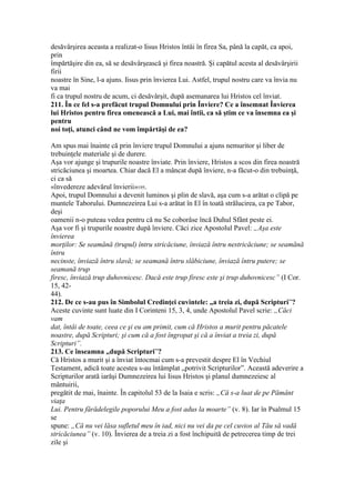 desăvârşirea aceasta a realizat-o Iisus Hristos întâi în firea Sa, până la capăt, ca apoi,
prin
împărtăşire din ea, să se desăvârşească şi firea noastră. Şi capătul acesta al desăvârşirii
firii
noastre în Sine, l-a ajuns. Iisus prin învierea Lui. Astfel, trupul nostru care va învia nu
va mai
fi ca trupul nostru de acum, ci desăvârşit, după asemanarea lui Hristos cel înviat.
211. În ce fel s-a prefăcut trupul Domnului prin Înviere? Ce a însemnat Învierea
lui Hristos pentru firea omenească a Lui, mai întii, ca să ştim ce va însemna ea şi
pentru
noi toţi, atunci când ne vom împărtăşi de ea?
Am spus mai înainte că prin înviere trupul Domnului a ajuns nemuritor şi liber de
trebuinţele materiale şi de durere.
Aşa vor ajunge şi trupurile noastre înviate. Prin înviere, Hristos a scos din firea noastră
stricăciunea şi moartea. Chiar dacă El a mâncat după înviere, n-a făcut-o din trebuinţă,
ci ca să
«învedereze adevărul învierii»195.
Apoi, trupul Domnului a devenit luminos şi plin de slavă, aşa cum s-a arătat o clipă pe
muntele Taborului. Dumnezeirea Lui s-a arătat în El în toată strălucirea, ca pe Tabor,
deşi
oamenii n-o puteau vedea pentru că nu Se coborâse încă Duhul Sfânt peste ei.
Aşa vor fi şi trupurile noastre după înviere. Căci zice Apostolul Pavel: „Aşa este
învierea
morţilor: Se seamănă (trupul) întru stricăciune, înviază întru nestricăciune; se seamănă
întru
necinste, înviază întru slavă; se seamană întru slăbiciune, înviază întru putere; se
seamană trup
firesc, înviază trup duhovnicesc. Dacă este trup firesc este şi trup duhovnicesc” (I Cor.
15, 42-
44).
212. De ce s-au pus în Simbolul Credinţei cuvintele: „a treia zi, după Scripturi”?
Aceste cuvinte sunt luate din I Corinteni 15, 3, 4, unde Apostolul Pavel scrie: „Căci
vam
dat, întâi de toate, ceea ce şi eu am primit, cum că Hristos a murit pentru păcatele
noastre, după Scripturi; şi cum că a fost îngropat şi că a înviat a treia zi, după
Scripturi”.
213. Ce înseamna „după Scripturi”?
Că Hristos a murit şi a înviat întocmai cum s-a prevestit despre El în Vechiul
Testament, adică toate acestea s-au întâmplat „potrivit Scripturilor”. Această adeverire a
Scripturilor arată iarăşi Dumnezeirea lui Iisus Hristos şi planul dumnezeiesc al
mântuirii,
pregătit de mai, înainte. În capitolul 53 de la Isaia e scris: „Că s-a luat de pe Pământ
viaţa
Lui. Pentru fărădelegile poporului Meu a fost adus la moarte” (v. 8). Iar în Psalmul 15
se
spune: „Că nu vei lăsa sufletul meu în iad, nici nu vei da pe cel cuvios al Tău să vadă
stricăciunea” (v. 10). Învierea de a treia zi a fost închipuită de petrecerea timp de trei
zile şi
 