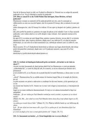 fost de la facerea lumii şi câţi vor fi până la sfârşitul ei. Nimeni nu va scăpa de această
judecată a Lui. Vor fi chemaţi şi morţii la judecată.
219. Din ce cauză Îi va da Tatăl Fiului Său întrupat, Iisus Hristos, să facă
judecata?
Dumnezeu voieşte ca oamenii să fie judecaţi printr-un om, care le cunoaşte şi
slăbiciunile cu care au avut de luptat, căci le-a purtat El însuşi, dar şi măsura în care pot
să se
ridice deasupra lor, căci El însuşi S-a ridicat. El are apoi şi dreptul să-i judece, pentru că
le-a
dat, prin jertfa Sa pentru ei, puterea să scape de păcat şi de osândă. Cum va face această
judecată, vom vedea când se va vorbi despre viaţa viitoare. Aici spunem numai că la
judecata
de apoi El îi va reţine pe unii lângă Sine, pentru veşnica fericire, iar pe alţii îi va trimite
departe de Sine, spre veşnica chinuire, după cum L-au iubit pe El, ca chip al omului
desăvârşit, şi s-au silit să se facă asemenea Lui, iubind pe semeni cum i-a iubit El, sau
n-au
făcut aceasta. El va fi Judecătorul desăvârşit şi măsura sau legea desăvârşită, dar totuşi
potrivită puterilor omeneşti, după care vor fi judecaţi oamenii, aşa cum El a fost
Arhiereu
desăvârşit şi jertfa desăvârşită adusă pentru ei.
220. Ce trebuie să înţelegem îndeosebi prin cuvintele: „Şi iarăşi va să vină cu
slavă”?
Aceste cuvinte înseamnă că, dacă prima dată Fiul lui Dumnezeu a venit pe pământ
„coborându-Se”, a venit în chip de rob, S-a smerit, ca să nu silească pe nimeni să-L
primească
şi să creadă în El, ci ca fiecare să se poată decide în toată libertatea, a doua oara va veni
cu
„slavă”. Dumnezeirea Sa va scălda atunci în lumina trupul Său şi vă umple de fericire
pe cei
ce prin aceasta vor primi o adeverire a credinţei lor de mai înainte, şi de spaimă pe cei
ce nu
au crezut mai înainte în El. Atunci nu va mai veni singur şi necunoscut, ci înconjurat de
sfinţii
îngeri şi cu mare strălucire dumnezeiască. Ei toţi se vor aduna tremurând în faţa Lui
aşteptând
Judecata. „Şi vor vedea pe Fiul Omului venind pe norii cerului, cu putere şi cu slavă
multă”
(Matei 24, 30). „Iar când va veni Fiul Omului întru slava Sa şi toţi sfinţii îngeri cu El,
atunci
va şedea pe tronul slavei Sale” (Matei 25, 31). Până şi stihiile lumii se vor înfricoşa de
slava
Lui. „Şi am văzut un tron mare alb, şi pe Cel ce şedea pe el, iar dinaintea feţei Lui
Pământul
şi cerul au fugit şi loc nu s-a mai găsit pentru ele” (Apoc. 20, 11).
221. Ce înseamnă cuvintele: „A Cărui împărăţie nu va avea sfârşit„?
 