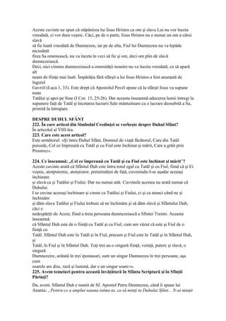 Aceste cuvinte ne spun că stăpânirea lui Iisus Hristos ca om şi slava Lui nu vor înceta
vreodată, ci vor dura veşnic. Căci, pe de o parte, Iisus Hristos nu e numai un om a cărui
slavă
să fie luată vreodată de Dumnezeu, iar pe de alta, Fiul lui Dumnezeu nu va lepăda
niciodată
firea Sa omenească, nu va înceta în veci să fie şi om, deci om plin de slavă
dumnezeiască.
Deci, nici cinstea dumnezeiască a omenităţii noastre nu va înceta vreodată, ca să apară
alt
neam de fiinţe mai înalt. Împărăţia fără sfârşit a lui Iisus Hristos a fost anunţată de
îngerul
Gavriil (Luca 1, 33). Este drept că Apostolul Pavel spune că la sfârşit Iisus va supune
toate
Tatălui şi apoi pe Sine (I Cor. 15, 25-26). Dar aceasta înseamnă aducerea lumii întregi la
supunere faţă de Tatăl şi încetarea lucrarii Sale mântuitoare ca o lucrare deosebită a Sa,
primită la întrupare.
DESPRE DUHUL SFÂNT
222. În care articol din Simbolul Credinţei se vorbeşte despre Duhul Sfânt?
În articolul al VIII-lea.
223. Care este acest articol?
Este următorul: «Şi întru Duhul Sfânt, Domnul de viaţă făcătorul, Care din Tatăl
purcede, Cel ce împreună cu Tatăl şi cu Fiul este închinat şi mărit, Care a grăit prin
Prooroci».
224. Ce înseamnă: „Cel ce împreună cu Tatăl şi cu Fiul este închinat şi mărit”?
Aceste cuvinte arată că Sfântul Duh este întru totul egal cu Tatăl şi cu Fiul, fiind că şi Ei
veşnic, atotputernic, atotştiutor, pretutindeni de faţă, cuvenindu-I-se aşadar aceeaşi
închinare
şi slavă ca şi Tatălui şi Fiului. Dar nu numai atât. Cuvintele acestea nu arată numai că
Duhului
I se cuvine aceeaşi închinare şi cinste ca Tatălui şi Fiului, ci şi ca atunci când ne şi
închinăm
şi dăm slava Tatălui şi Fiului trebuie să ne închinăm şi să dăm slavă şi Sfântului Duh,
căci e
nedespărţit de Aceia; fiind a treia persoana dumnezeiască a Sfintei Treimi. Aceasta
înseamnă
că Sfântul Duh este de o fiinţă cu Tatăl şi cu Fiul, cum am văzut că este şi Fiul de o
fiinţă cu
Tatăl. Sfântul Duh este în Tatăl şi în Fiul, precum şi Fiul este în Tatăl şi în Sfântul Duh,
şi
Tatăl, în Fiul şi în Sfântul Duh. Toţi trei au o singură fiinţă, voinţă, putere şi slavă, o
singură
Dumnezeire, arătată în trei ipostasuri, sunt un singur Dumnezeu în trei persoane, aşa
cum
soarele are disc, rază şi lumină, dar e un singur soare196.
225. Avem temeiuri pentru această învăţătură în Sfânta Scriptură şi în Sfinţii
Părinţi?
Da, avem. Sfântul Duh e numit de Sf. Apostol Petru Dumnezeu, când îi spune lui
Anania: „Pentru ce a umplut satana inima ta, ca să minţi tu Duhului Sfânt... N-ai minţit
 