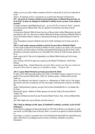 Adam, cu Eva şi cu Set. Adam e nenăscut, fiul lui e născut din el, iar Eva e luată din el
în alt
chip198. Se înţelege că nici o asemanare nu se potriveşte întocmai la Dumnezeu.
227. Am auzit că romano-catolicii şi protestanţii spun că Sfântul Duh purcede „şi
de la Fiul” şi chiar au adăugat la Simbolul Credinţei aceste cuvinte. Cum susţin ei
aceasta?
Ei susţin că atunci când Mântuitorul zice: „pe care Eu Îl voi trimite la Tatăl”, arată că
şi El Îl purcede pe Sfântul Duh. Dar noi spunem că trimiterea este altceva decât
purcederea,
că trimiterea Duhului Sfânt în lume încă nu se făcuse când vorbea Mântuitorul, pe când
purcederea e din veci. De aceea vorbeşte Mântuitorul despre trimiterea Duhului Sfânt la
viitor. Purcederea adică e veşnică, e mai presus de timp, pe când trimiterea în lume se
face în
timp. Purcederea veşnică a Duhului este de la Tatăl, trimiterea Lui în lume este de la
Fiul.
228. Ce mai susţin romano-catolicii cu privire la purcederea Duhului Sfânt?
Ei mai susţin că dacă Fiul Îl trimite pe Duhul în lume, aceasta e un semn ca Îl şi purcede
din veşnicie, că numai atunci e trimisă o persoană dumnezeiască de alta în lume, când
primeşte şi existenţa veşnică de la ea. De pildă Fiul e trimis de Tatăl în lume, pentru că
Se şi
naşte veşnic din El. Dar noi le răspundem ca şi Duhul Sfânt trimite pe Fiul în lume.
Înseamnă,
oare, aceasta, că Fiul Se naşte sau e purces şi din Duhul? Nicidecum. Astfel Iisus
Hristos
spune despre Sine: „Duhul Domnului este peste Mine, pentru care M-a uns a binevesti
săracilor; M-a trimis să vindec pe cei zdrobiţi cu inima...” (Luca 4, 18).
229. Ce spun Sfinţii Părinţi în privinţa purcederii Sf. Duh?
Ei spun că Sf. Duh purecede numai de la Tatăl, că în Sfânta Treime e numai un izvor şi
pentru Fiul şi pentru Sfântul Duh: Tatăl. Sf. Atanasie spune: «Sfântul Duh este din
Tatăl, nu
făcut, nici plăsmuit, nici născut, ci purces»199. «Dumnezeu şi Tatăl, zice el, este singur
pricinuitor celor doi şi nenăscut; iar Fiul, din singur Tatăl pricinuit şi născut; iar Duhul,
din
singur Tatăl pricinuit şi purces, iar prin Fiul în lume trimitându-Se»200. La rândul său,
Sf. Ioan
Damaschin spune: «Duhul cel Sfânt spunem că este din Tatăl şi Îl numim Duh al
Tatălui. Nu
spunem că Duhul este din Fiul, dar Îl numim Duhul Fiului». Sau: «Fiul şi Sfântul Duh
sunt
din Tatăl, după cum raza şi lumina sunt din soare»201.
230. Când au adăugat cei din Apus, în Simbolul Credinţei, cuvintele „şi de la Fiul”
(Filioque)?
Prima dată le-a adăugat un Sinod din Spania la 589. Dar la Roma s-au introdus cu mult
mai târziu. La 809 Papa Leon al III-lea, când i s-a cerut să se spună şi la Roma Simbolul
cu
acest adaos, s-a opus şi a poruncit să se scrie Simbolul pe două table de argint fără acest
adaos. Mai târziu s-au adăugat aceste cuvinte şi la Roma, călcându-se porunca
Sinoadelor
 