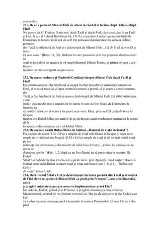 ecumenice.
231. De ce e pomenit Sfântul Duh de obicei în rândul al treilea, după Tatăl şi după
Fiul?
Nu pentru că Sf. Diuh ar fi mai mic decât Tatăl şi decât Fiul, căci toate câte le au Tatăl
şi Fiul, le are şi Sfântul Duh (Ioan 16, 13-15), ci pentru că orice lucrare săvârşită de
Dumnezeu în lume e săvârşită de cele trei persoane dumnezeieşti în această ordine:
porneşte
din Tatăl, e înfăptuită de Fiul şi e desăvârşită de Sfântul Duh. „Că de la El şi prin El şi
întru
El sunt toate” (Rom. 11, 36). Ordinea în care pomenim cele trei persoane dumnezeieşti
nu
arată o deosebire de aşezare şi de rang înlăuntrul Sfintei Treimi, ci partea pe care o are
fiecare
în orice lucrare îndreptată asupra lumii.
232. De aceea vorbeşte şi Simbolul Credinţei despre Sfântul Duh după Tatăl şi
Fiul?
Da, pentru aceasta. Dar Simbolul se ocupă în chip deosebit cu mântuirea oamenilor.
Deci, el vrea să arate că şi fapta mântuirii noastre a pornit, că şi aceea a crearii noastre,
din
Tatăl, a fost împlinită de Fiul şi acum e desăvârşită de Sfântul Duh. De altfel mântuirea
e mai
întâi o aşezare din nou a oamenilor în starea în care au fost făcuţi de Dumnezeu la
început, ca
să poată fi apoi şi o ridicare a lor peste acea stare. Deci, precum Cel ce desăvârşea la
început
facerea era Duhul Sfânt, tot astfel Cel ce săvârşeşte acum readucerea oamenilor la starea
de la
început şi ridicarea peste ea e tot Duhul Sfânt.
233. De aceea e numit Duhul Sfânt, în Simbol, „Domnul de viaţă făcătorul”?
Da, tocmai de aceea. El e Cel ce a umplut de viaţă cele făcute la început şi avea să le
umple de o viaţă tot mai bogată. Şi El e Cel ce umple de viaţă şi de tot mai multă viaţă
pe cei
mântuiţi din stricăciune şi din moarte de către Iisus Hristos. „Duhul lui Dumnezeu Se
purta pe
deasupra apelor” (Fac. 1, 2) după ce au fost făcute, ca să pună viaţa în materie. Şi
Duhul
Sfânt S-a coborât în ziua Cincizecimii peste lume, prin Apostoli, dând naştere Bisericii.
Numai unde sufla Duhul se naşte viaţă şi viaţa cea noua (Ioan 3, 6 şi 8). „Duhul este
Cei ce
dă viaţă” (Ioan 6, 63).
234. Dacă Duhul Sfânt e Cel ce desăvârşeşte lucrarea pornită din Tatăl şi săvârşită
de Fiul, de ce se spune că Sfântul Duh „a grait prin Prooroci”, cum zice Simbolul,
adică
a pregătit mântuirea pe care avea s-o împlinească pe urmă Fiul?
Într-adevăr, Duhul, grăind prin Prooroci, a pregătit omenirea pentru primirea
Mântuitorului, vestind de mai înainte venirea Lui. Dar pe de altă parte şi aici Duhul este
Cel
ce a adus lucrarea dumnezeiască a luminării în mintea Proorocilor. El este Cel ce a dus
până
 