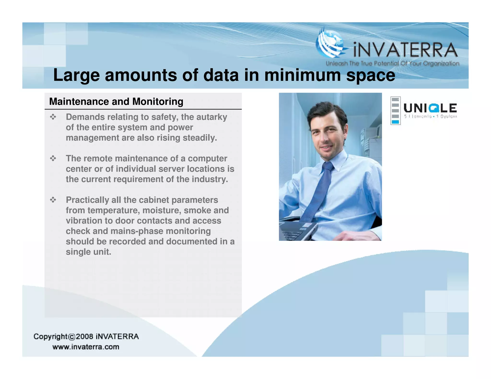 Large amounts of data in minimum space
Maintenance and Monitoring
   Demands relating to safety, the autarky
   of the entire system and power
   management are also rising steadily.

   The remote maintenance of a computer
   center or of individual server locations is
   the current requirement of the industry.

   Practically all the cabinet parameters
   from temperature, moisture, smoke and
   vibration to door contacts and access
   check and mains-phase monitoring
   should be recorded and documented in a
   single unit.
 