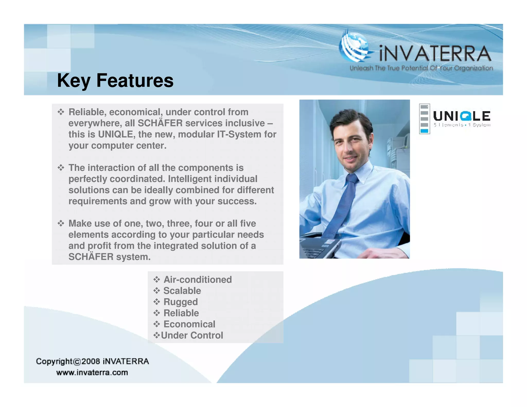 Key Features
 Reliable, economical, under control from
 everywhere, all SCHÄFER services inclusive –
 this is UNIQLE, the new, modular IT-System for
 your computer center.

 The interaction of all the components is
 perfectly coordinated. Intelligent individual
 solutions can be ideally combined for different
 requirements and grow with your success.

 Make use of one, two, three, four or all five
 elements according to your particular needs
 and profit from the integrated solution of a
 SCHÄFER system.

                      Air-conditioned
                      Scalable
                      Rugged
                      Reliable
                      Economical
                      Under Control
 