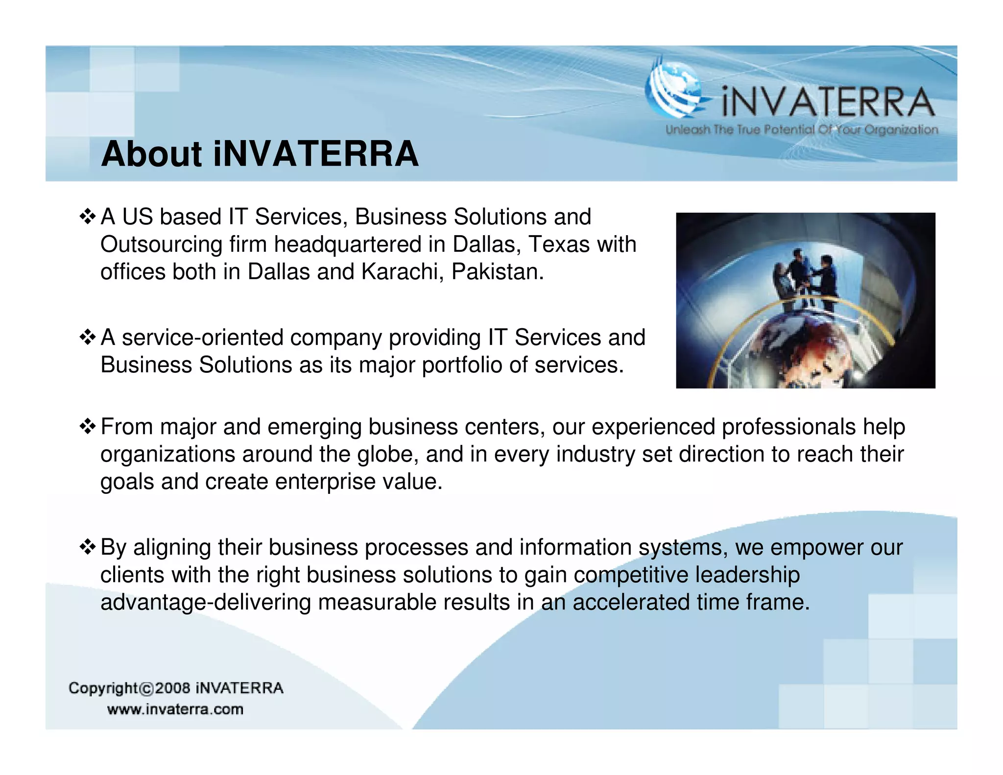 About iNVATERRA
A US based IT Services, Business Solutions and
Outsourcing firm headquartered in Dallas, Texas with
offices both in Dallas and Karachi, Pakistan.

A service-oriented company providing IT Services and
Business Solutions as its major portfolio of services.

From major and emerging business centers, our experienced professionals help
organizations around the globe, and in every industry set direction to reach their
goals and create enterprise value.

By aligning their business processes and information systems, we empower our
clients with the right business solutions to gain competitive leadership
advantage-delivering measurable results in an accelerated time frame.
 