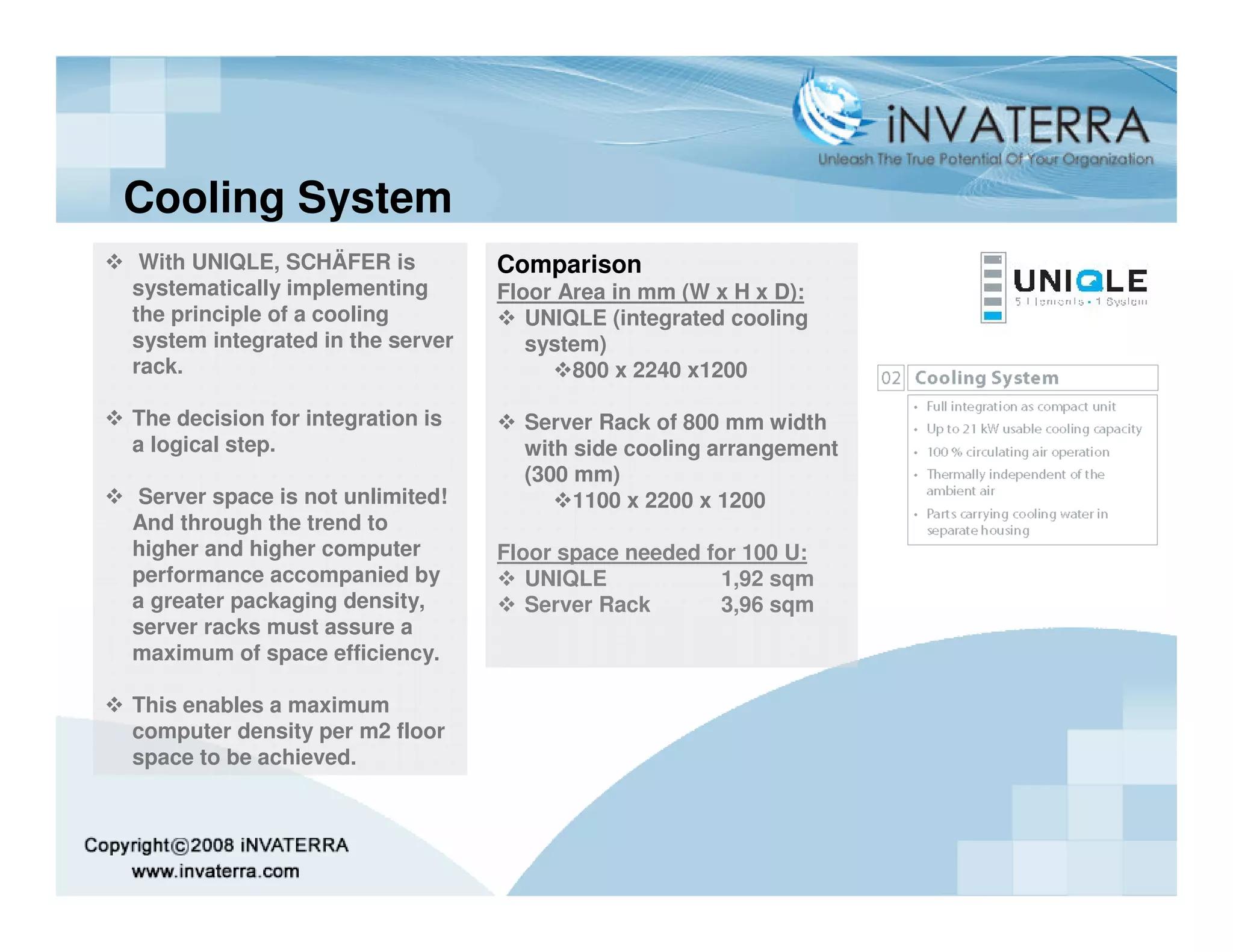 Cooling System
 With UNIQLE, SCHÄFER is          Comparison
systematically implementing       Floor Area in mm (W x H x D):
the principle of a cooling           UNIQLE (integrated cooling
system integrated in the server      system)
rack.                                    800 x 2240 x1200

The decision for integration is     Server Rack of 800 mm width
a logical step.                     with side cooling arrangement
                                    (300 mm)
 Server space is not unlimited!          1100 x 2200 x 1200
And through the trend to
higher and higher computer        Floor space needed for 100 U:
performance accompanied by           UNIQLE            1,92 sqm
a greater packaging density,         Server Rack       3,96 sqm
server racks must assure a
maximum of space efficiency.

This enables a maximum
computer density per m2 floor
space to be achieved.
 