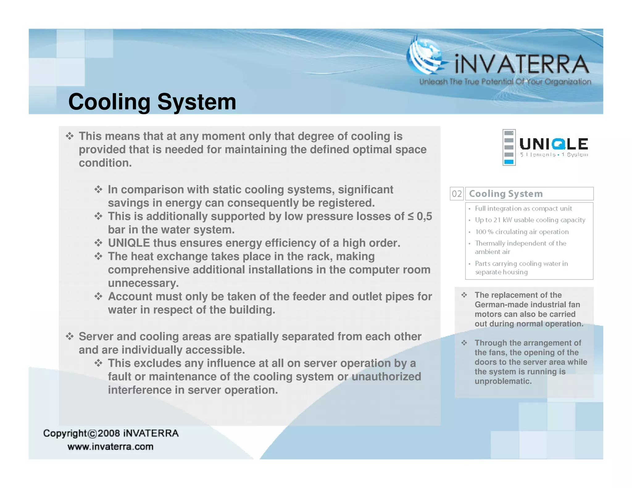 Cooling System
This means that at any moment only that degree of cooling is
provided that is needed for maintaining the defined optimal space
condition.

     In comparison with static cooling systems, significant
     savings in energy can consequently be registered.
     This is additionally supported by low pressure losses of ≤ 0,5
     bar in the water system.
     UNIQLE thus ensures energy efficiency of a high order.
     The heat exchange takes place in the rack, making
     comprehensive additional installations in the computer room
     unnecessary.
     Account must only be taken of the feeder and outlet pipes for    The replacement of the
                                                                      German-made industrial fan
     water in respect of the building.                                motors can also be carried
                                                                      out during normal operation.
Server and cooling areas are spatially separated from each other      Through the arrangement of
and are individually accessible.                                      the fans, the opening of the
     This excludes any influence at all on server operation by a      doors to the server area while
                                                                      the system is running is
     fault or maintenance of the cooling system or unauthorized       unproblematic.
     interference in server operation.
 