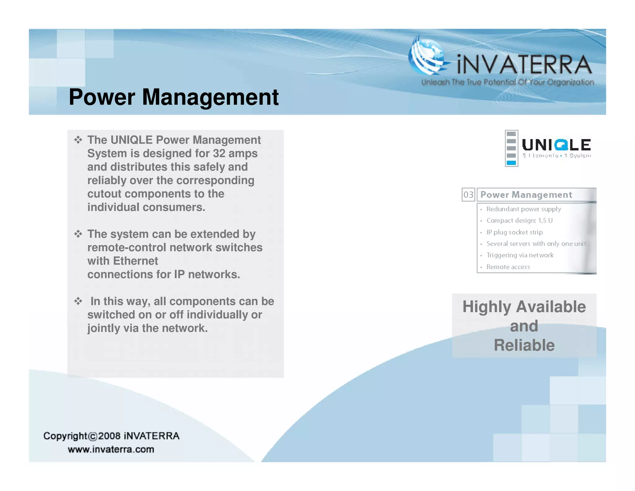 Power Management
 The UNIQLE Power Management
 System is designed for 32 amps
 and distributes this safely and
 reliably over the corresponding
 cutout components to the
 individual consumers.

 The system can be extended by
 remote-control network switches
 with Ethernet
 connections for IP networks.

  In this way, all components can be
 switched on or off individually or
                                       Highly Available
 jointly via the network.                    and
                                           Reliable
 