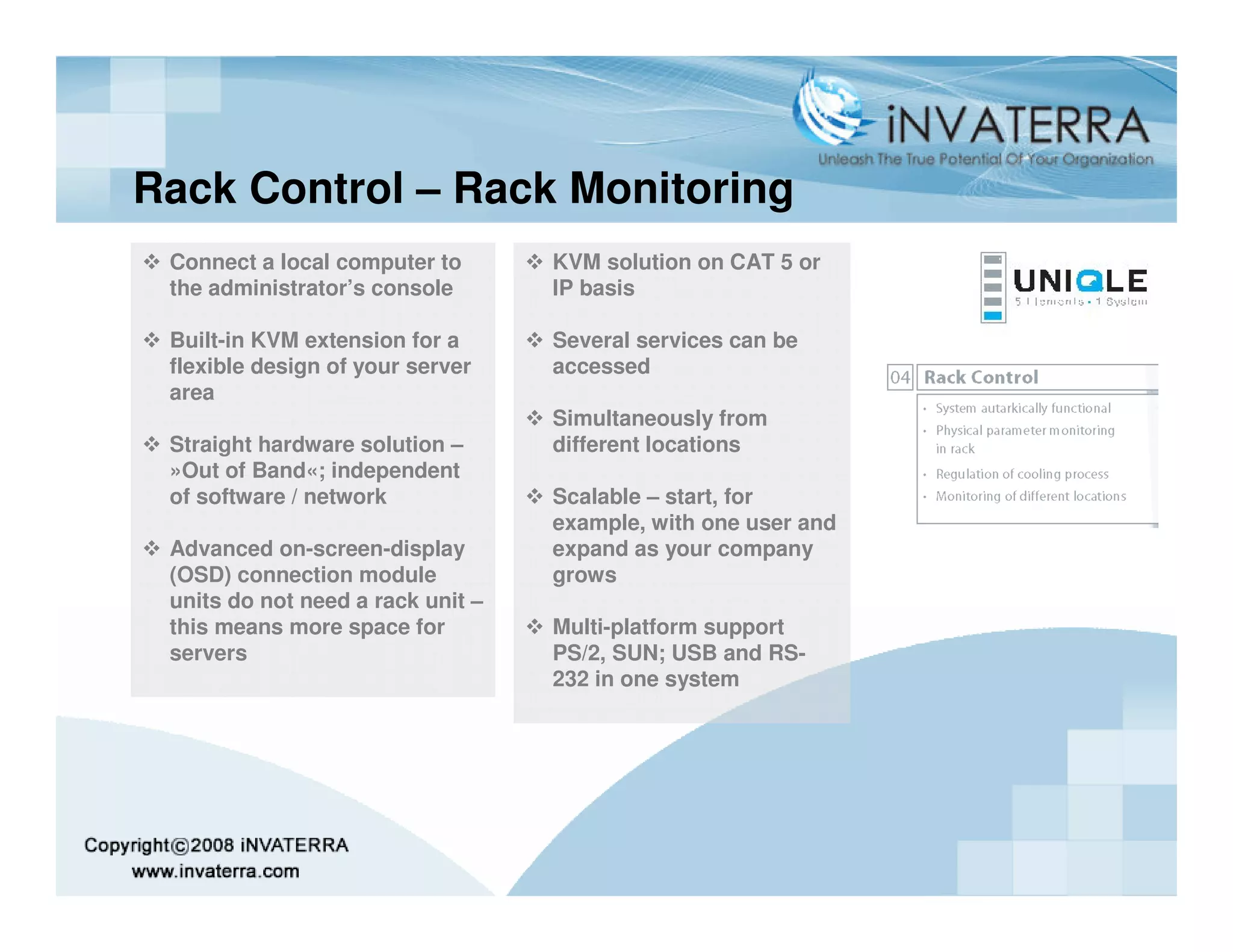 Rack Control – Rack Monitoring
 Connect a local computer to       KVM solution on CAT 5 or
 the administrator’s console       IP basis

 Built-in KVM extension for a      Several services can be
 flexible design of your server    accessed
 area
                                   Simultaneously from
 Straight hardware solution –      different locations
 »Out of Band«; independent
 of software / network             Scalable – start, for
                                   example, with one user and
 Advanced on-screen-display        expand as your company
 (OSD) connection module           grows
 units do not need a rack unit –
 this means more space for         Multi-platform support
 servers                           PS/2, SUN; USB and RS-
                                   232 in one system
 