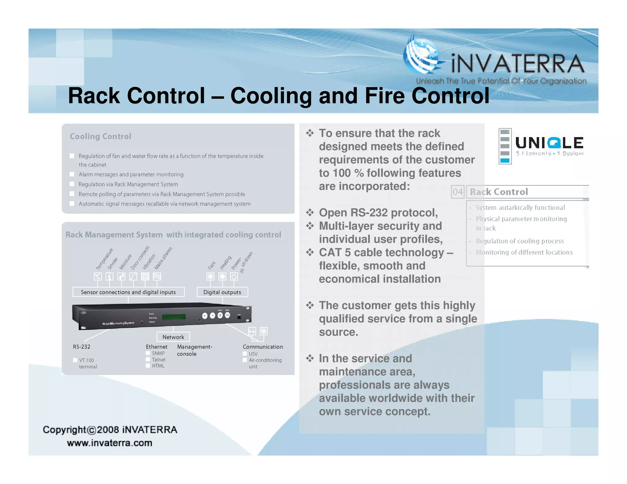 Rack Control – Cooling and Fire Control
                       To ensure that the rack
                       designed meets the defined
                       requirements of the customer
                       to 100 % following features
                       are incorporated:

                       Open RS-232 protocol,
                       Multi-layer security and
                       individual user profiles,
                       CAT 5 cable technology –
                       flexible, smooth and
                       economical installation

                       The customer gets this highly
                       qualified service from a single
                       source.

                       In the service and
                       maintenance area,
                       professionals are always
                       available worldwide with their
                       own service concept.
 