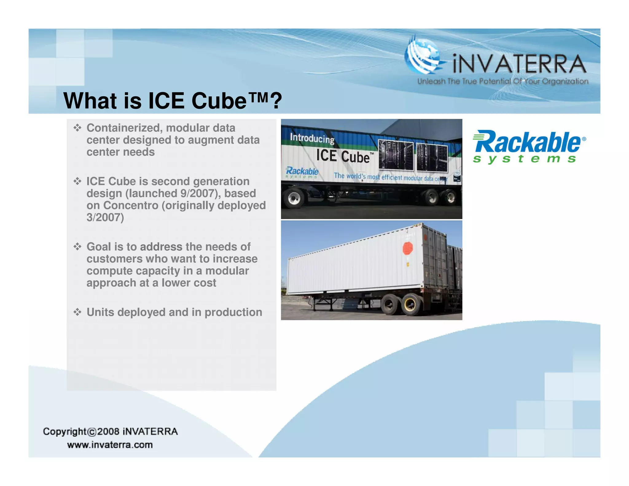 What is ICE Cube™?
 Containerized, modular data
 center designed to augment data
 center needs

 ICE Cube is second generation
 design (launched 9/2007), based
 on Concentro (originally deployed
 3/2007)

 Goal is to address the needs of
 customers who want to increase
 compute capacity in a modular
 approach at a lower cost

 Units deployed and in production
 