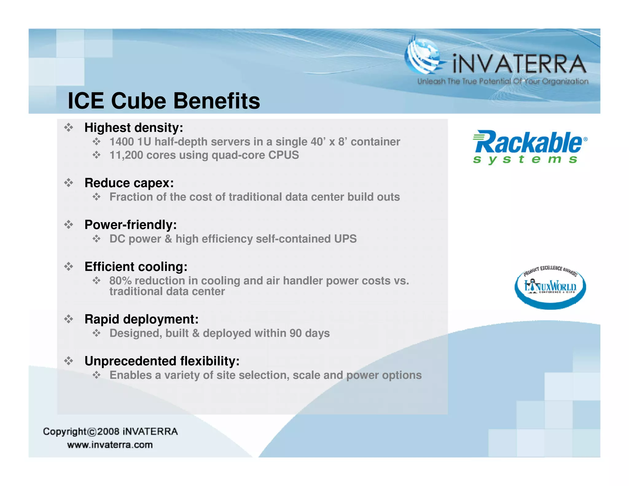 ICE Cube Benefits
 Highest density:
     1400 1U half-depth servers in a single 40’ x 8’ container
     11,200 cores using quad-core CPUS

 Reduce capex:
     Fraction of the cost of traditional data center build outs

 Power-friendly:
     DC power & high efficiency self-contained UPS

 Efficient cooling:
     80% reduction in cooling and air handler power costs vs.
     traditional data center

 Rapid deployment:
     Designed, built & deployed within 90 days

 Unprecedented flexibility:
     Enables a variety of site selection, scale and power options
 