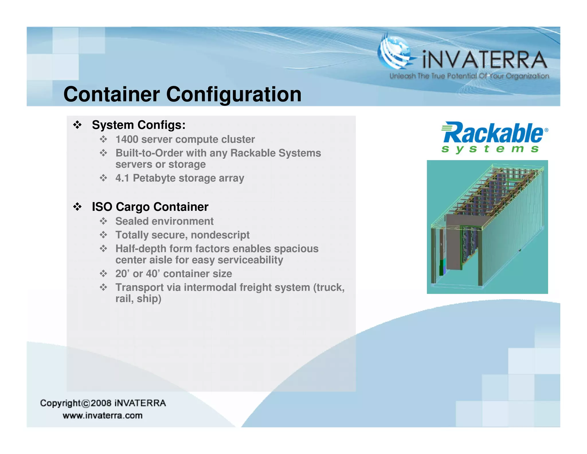 Container Configuration
  System Configs:
     1400 server compute cluster
     Built-to-Order with any Rackable Systems
     servers or storage
     4.1 Petabyte storage array

  ISO Cargo Container
     Sealed environment
     Totally secure, nondescript
     Half-depth form factors enables spacious
     center aisle for easy serviceability
     20’ or 40’ container size
     Transport via intermodal freight system (truck,
     rail, ship)
 