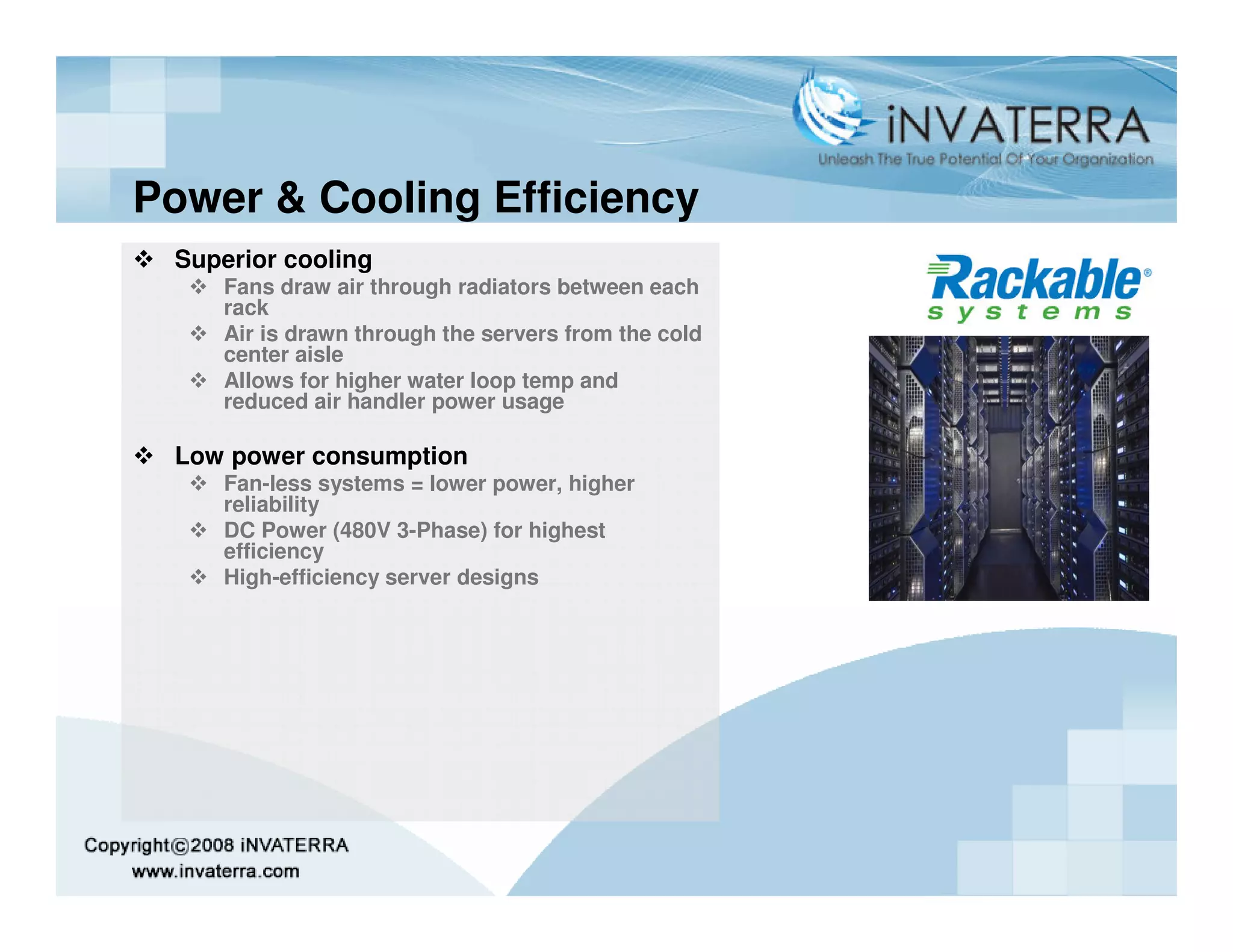 Power & Cooling Efficiency
 Superior cooling
    Fans draw air through radiators between each
    rack
    Air is drawn through the servers from the cold
    center aisle
    Allows for higher water loop temp and
    reduced air handler power usage

 Low power consumption
    Fan-less systems = lower power, higher
    reliability
    DC Power (480V 3-Phase) for highest
    efficiency
    High-efficiency server designs
 