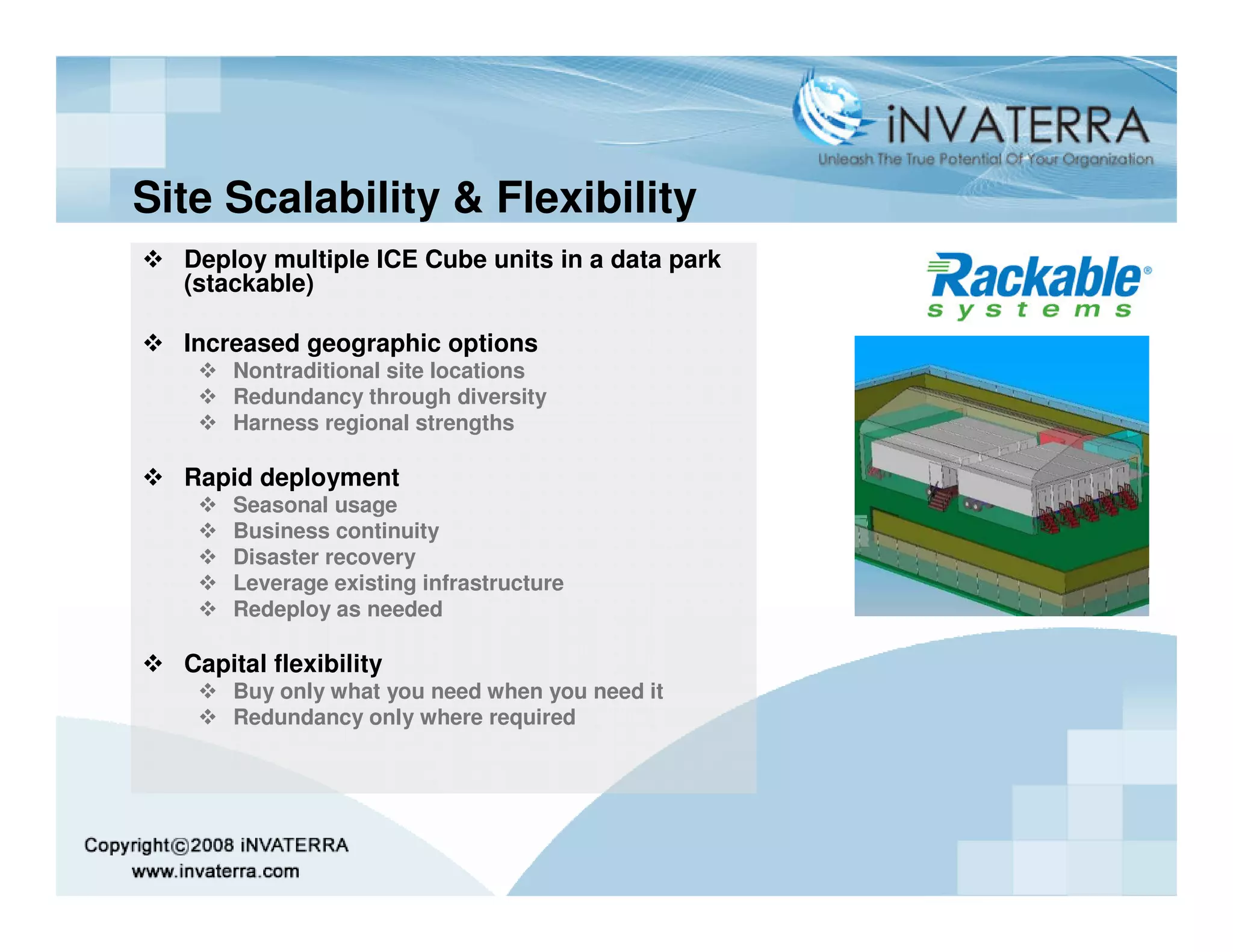 Site Scalability & Flexibility
  Deploy multiple ICE Cube units in a data park
  (stackable)

  Increased geographic options
      Nontraditional site locations
      Redundancy through diversity
      Harness regional strengths

  Rapid deployment
      Seasonal usage
      Business continuity
      Disaster recovery
      Leverage existing infrastructure
      Redeploy as needed

  Capital flexibility
      Buy only what you need when you need it
      Redundancy only where required
 