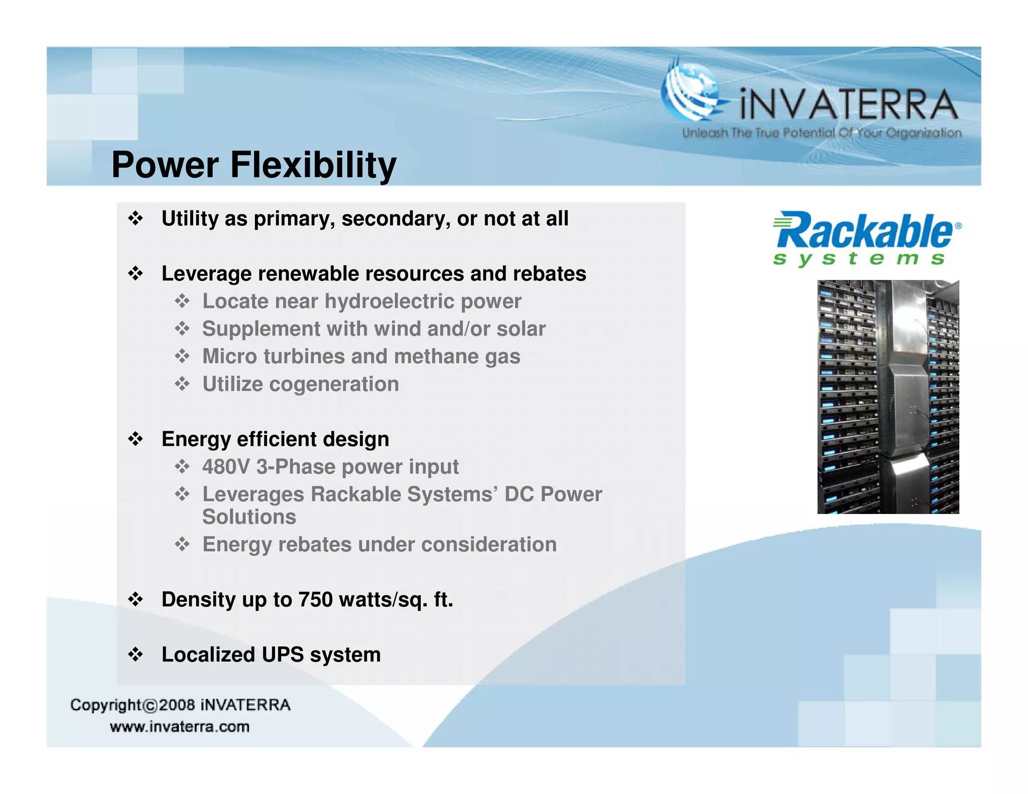 Power Flexibility
  Utility as primary, secondary, or not at all

  Leverage renewable resources and rebates
     Locate near hydroelectric power
     Supplement with wind and/or solar
     Micro turbines and methane gas
     Utilize cogeneration

  Energy efficient design
     480V 3-Phase power input
     Leverages Rackable Systems’ DC Power
     Solutions
     Energy rebates under consideration

  Density up to 750 watts/sq. ft.

  Localized UPS system
 