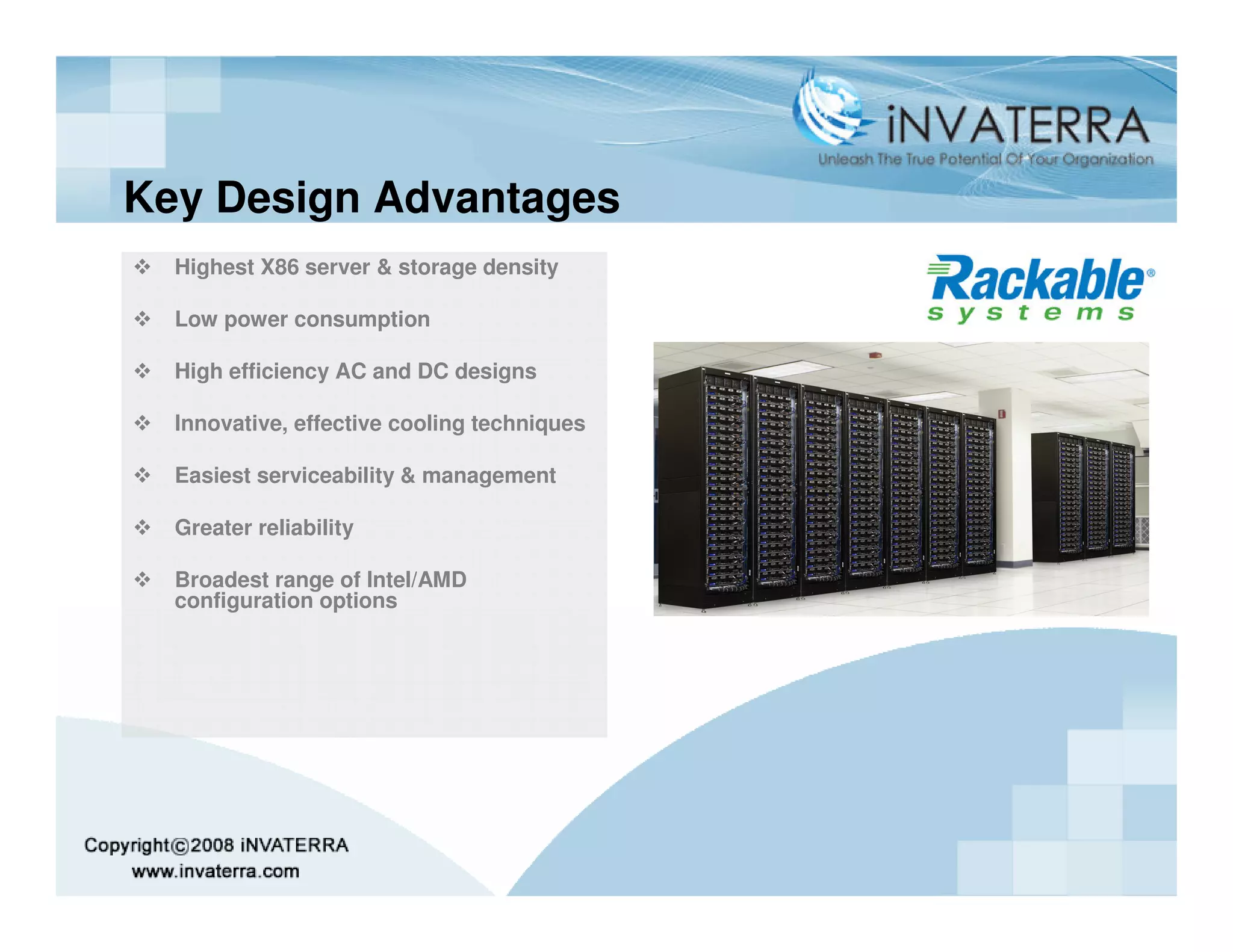 Key Design Advantages
  Highest X86 server & storage density

  Low power consumption

  High efficiency AC and DC designs

  Innovative, effective cooling techniques

  Easiest serviceability & management

  Greater reliability

  Broadest range of Intel/AMD
  configuration options
 