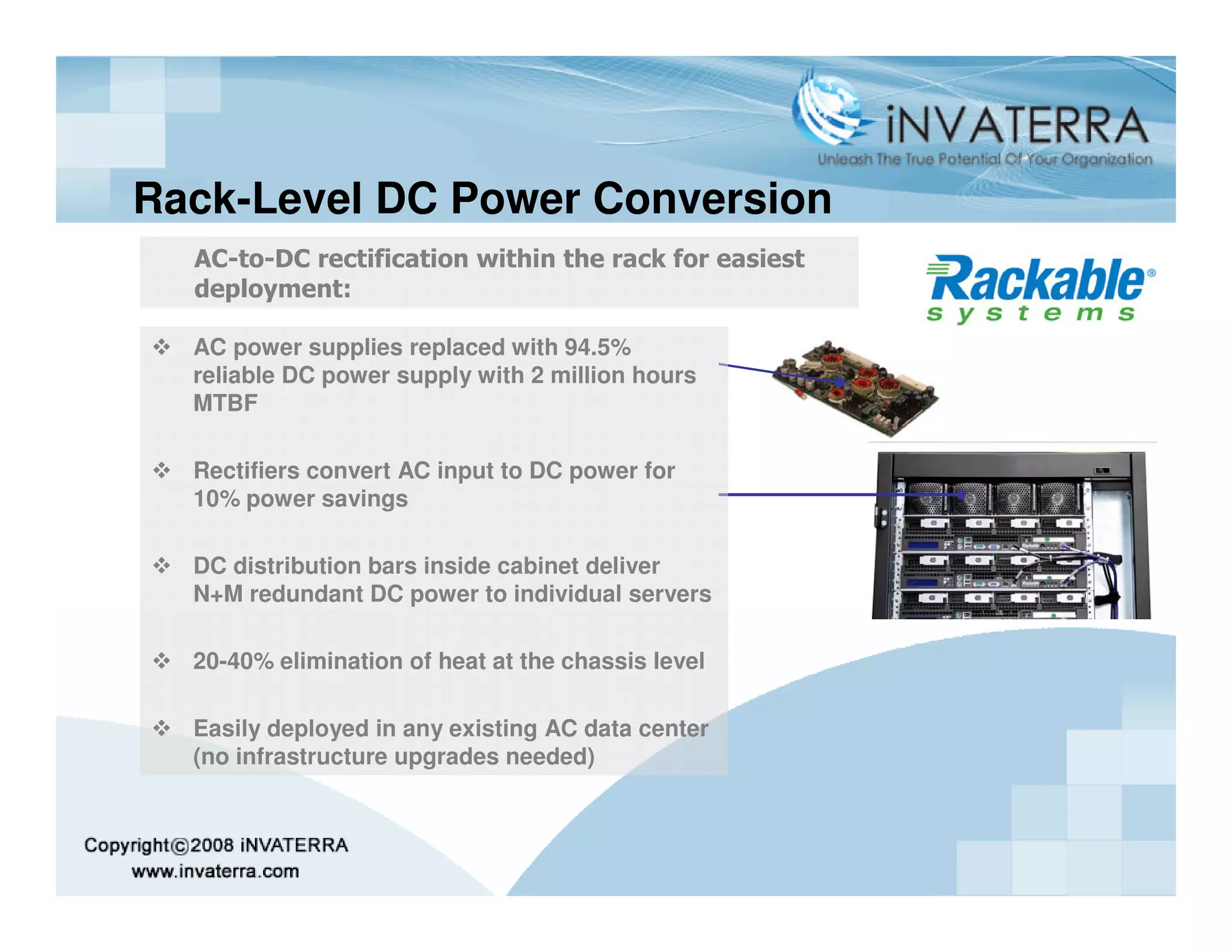 Rack-Level DC Power Conversion
  AC-to-DC rectification within the rack for easiest
  deployment:

  AC power supplies replaced with 94.5%
  reliable DC power supply with 2 million hours
  MTBF

  Rectifiers convert AC input to DC power for
  10% power savings

  DC distribution bars inside cabinet deliver
  N+M redundant DC power to individual servers

  20-40% elimination of heat at the chassis level

  Easily deployed in any existing AC data center
  (no infrastructure upgrades needed)
 
