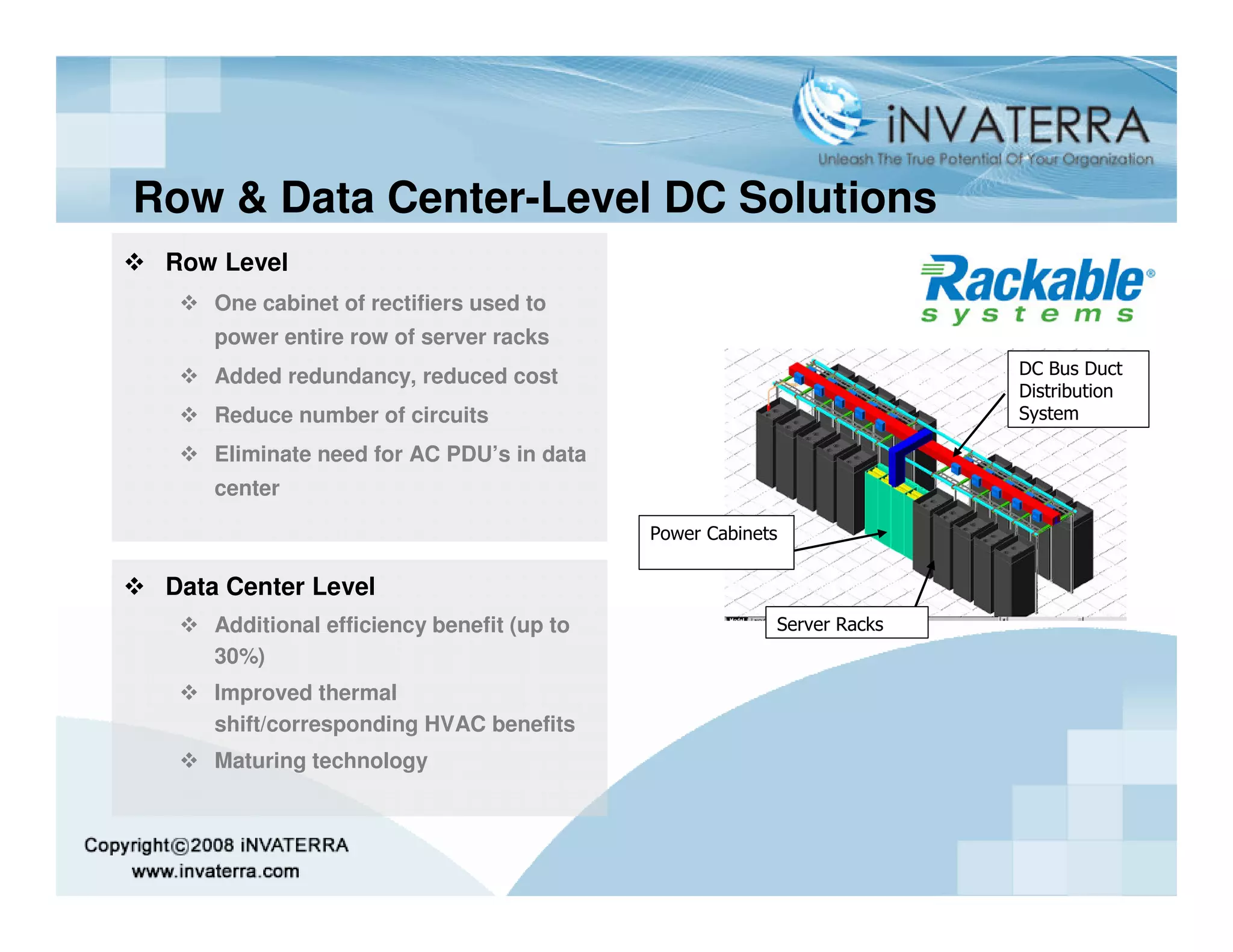 Row & Data Center-Level DC Solutions
 Row Level
    One cabinet of rectifiers used to
    power entire row of server racks
    Added redundancy, reduced cost                                     DC Bus Duct
                                                                       Distribution
    Reduce number of circuits                                          System

    Eliminate need for AC PDU’s in data
    center

                                           Power Cabinets

 Data Center Level
    Additional efficiency benefit (up to                Server Racks
    30%)
    Improved thermal
    shift/corresponding HVAC benefits
    Maturing technology
 