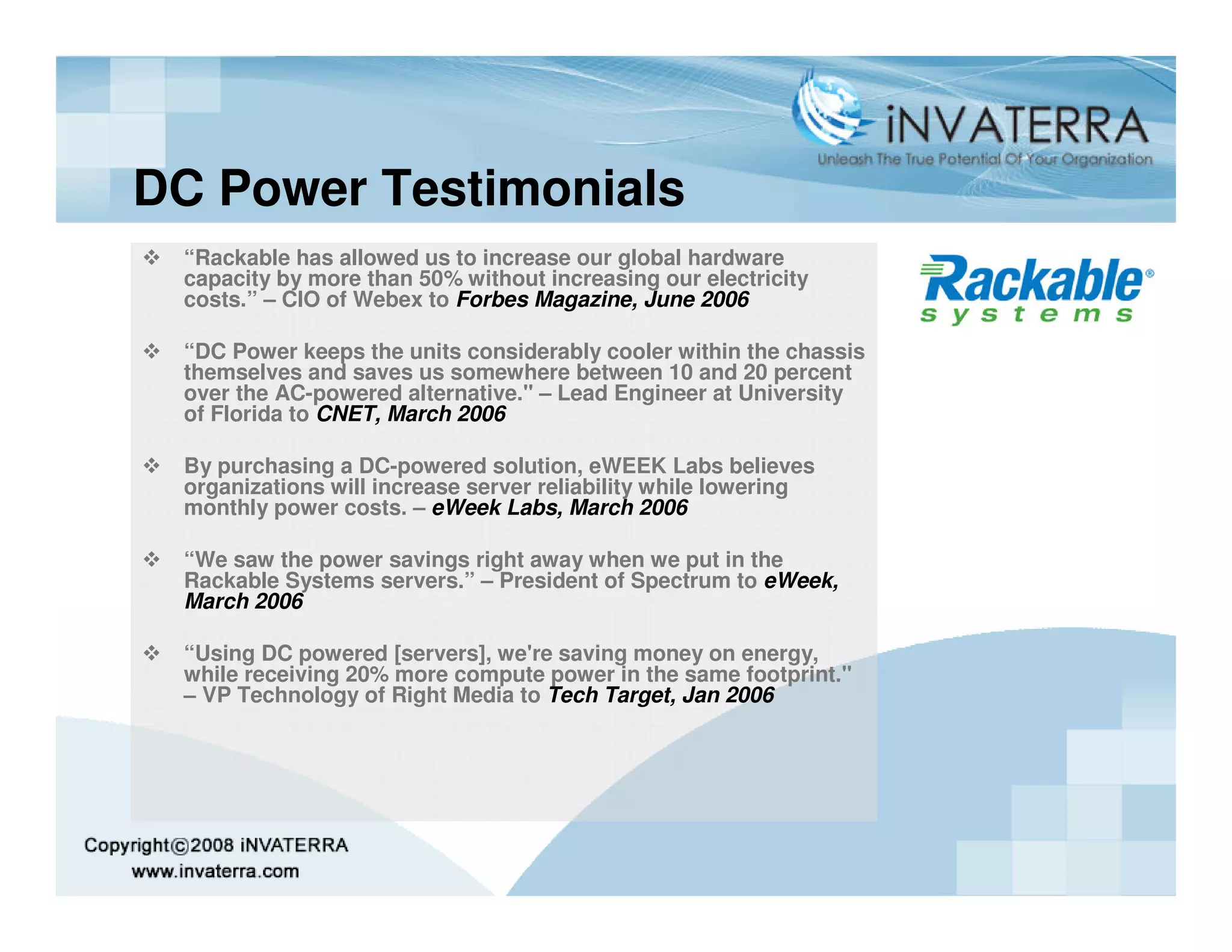 DC Power Testimonials
 “Rackable has allowed us to increase our global hardware
 capacity by more than 50% without increasing our electricity
 costs.” – CIO of Webex to Forbes Magazine, June 2006

 “DC Power keeps the units considerably cooler within the chassis
 themselves and saves us somewhere between 10 and 20 percent
 over the AC-powered alternative." – Lead Engineer at University
 of Florida to CNET, March 2006

 By purchasing a DC-powered solution, eWEEK Labs believes
 organizations will increase server reliability while lowering
 monthly power costs. – eWeek Labs, March 2006

 “We saw the power savings right away when we put in the
 Rackable Systems servers.” – President of Spectrum to eWeek,
 March 2006

 “Using DC powered [servers], we're saving money on energy,
 while receiving 20% more compute power in the same footprint."
 – VP Technology of Right Media to Tech Target, Jan 2006
 