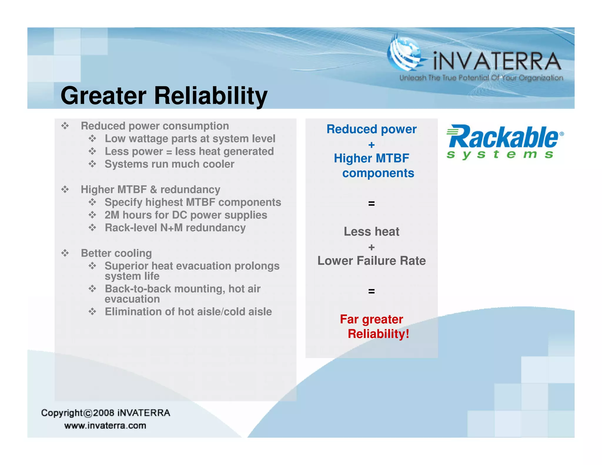 Greater Reliability
 Reduced power consumption                   Reduced power
     Low wattage parts at system level
                                                   +
     Less power = less heat generated
     Systems run much cooler                  Higher MTBF
                                               components
 Higher MTBF & redundancy
     Specify highest MTBF components                =
     2M hours for DC power supplies
     Rack-level N+M redundancy                 Less heat
                                                    +
 Better cooling
      Superior heat evacuation prolongs     Lower Failure Rate
      system life
      Back-to-back mounting, hot air                =
      evacuation
      Elimination of hot aisle/cold aisle
                                               Far greater
                                                Reliability!
 