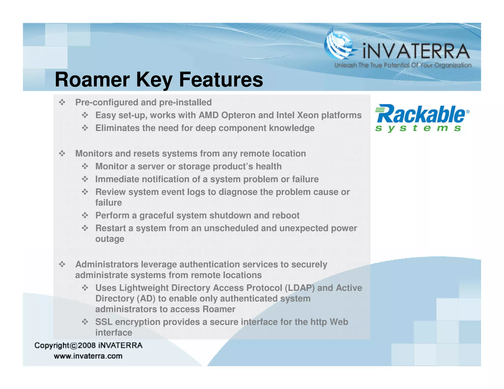 Roamer Key Features
 Pre-configured and pre-installed
      Easy set-up, works with AMD Opteron and Intel Xeon platforms
      Eliminates the need for deep component knowledge

 Monitors and resets systems from any remote location
     Monitor a server or storage product’s health
     Immediate notification of a system problem or failure
     Review system event logs to diagnose the problem cause or
     failure
     Perform a graceful system shutdown and reboot
     Restart a system from an unscheduled and unexpected power
     outage

 Administrators leverage authentication services to securely
 administrate systems from remote locations
     Uses Lightweight Directory Access Protocol (LDAP) and Active
     Directory (AD) to enable only authenticated system
     administrators to access Roamer
     SSL encryption provides a secure interface for the http Web
     interface
 