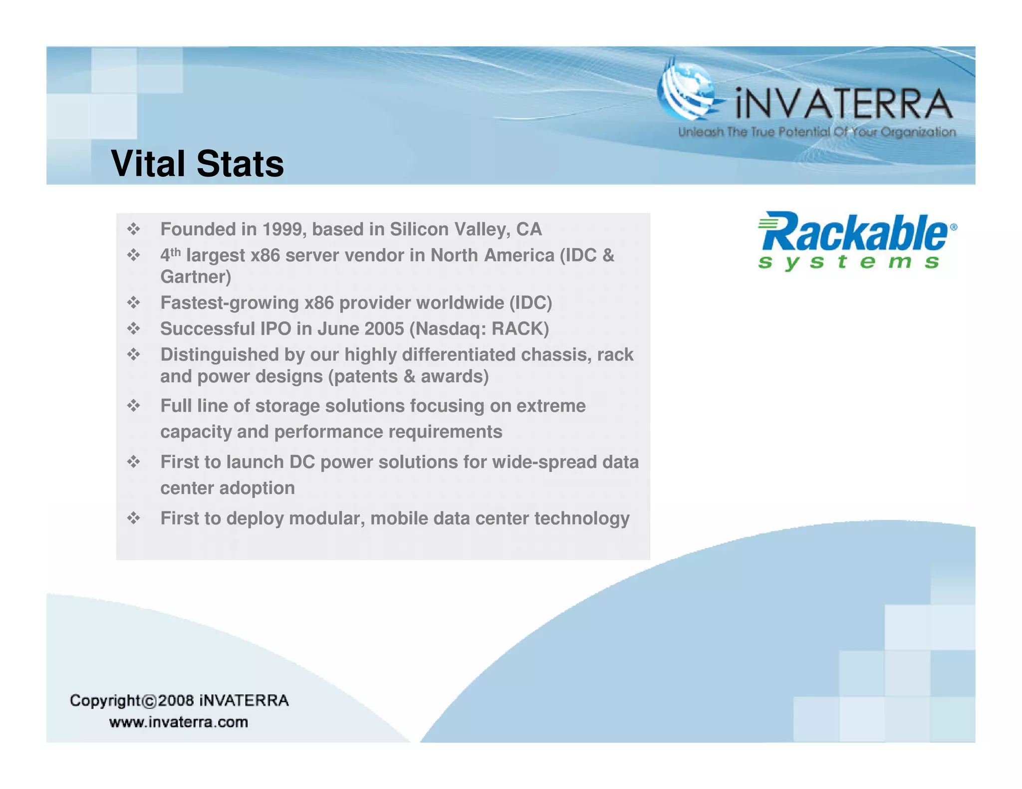 Vital Stats
   Founded in 1999, based in Silicon Valley, CA
   4th largest x86 server vendor in North America (IDC &
   Gartner)
   Fastest-growing x86 provider worldwide (IDC)
   Successful IPO in June 2005 (Nasdaq: RACK)
   Distinguished by our highly differentiated chassis, rack
   and power designs (patents & awards)
   Full line of storage solutions focusing on extreme
   capacity and performance requirements
   First to launch DC power solutions for wide-spread data
   center adoption
   First to deploy modular, mobile data center technology
 