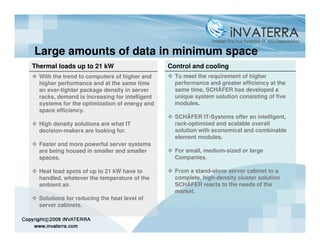 Large amounts of data in minimum space
Thermal loads up to 21 kW                       Control and cooling
  With the trend to computers of higher and       To meet the requirement of higher
  higher performance and at the same time         performance and greater efficiency at the
  an ever-tighter package density in server       same time, SCHÄFER has developed a
  racks, demand is increasing for intelligent     unique system solution consisting of five
  systems for the optimization of energy and      modules.
  space efficiency.
                                                  SCHÄFER IT-Systems offer an intelligent,
  High density solutions are what IT              rack-optimized and scalable overall
  decision-makers are looking for.                solution with economical and combinable
                                                  element modules.
  Faster and more powerful server systems
  are being housed in smaller and smaller         For small, medium-sized or large
  spaces.                                         Companies.

  Heat load spots of up to 21 kW have to          From a stand-alone server cabinet to a
  handled, whatever the temperature of the        complete, high-density cluster solution
  ambient air.                                    SCHÄFER reacts to the needs of the
                                                  market.
  Solutions for reducing the heat level of
  server cabinets.
 