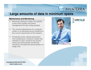 Large amounts of data in minimum space
Maintenance and Monitoring
   Demands relating to safety, the autarky
   of the entire system and power
   management are also rising steadily.

   The remote maintenance of a computer
   center or of individual server locations is
   the current requirement of the industry.

   Practically all the cabinet parameters
   from temperature, moisture, smoke and
   vibration to door contacts and access
   check and mains-phase monitoring
   should be recorded and documented in a
   single unit.
 