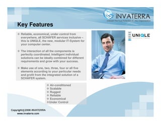 Key Features
 Reliable, economical, under control from
 everywhere, all SCHÄFER services inclusive –
 this is UNIQLE, the new, modular IT-System for
 your computer center.

 The interaction of all the components is
 perfectly coordinated. Intelligent individual
 solutions can be ideally combined for different
 requirements and grow with your success.

 Make use of one, two, three, four or all five
 elements according to your particular needs
 and profit from the integrated solution of a
 SCHÄFER system.

                      Air-conditioned
                      Scalable
                      Rugged
                      Reliable
                      Economical
                      Under Control
 