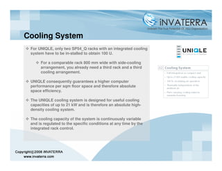 Cooling System
 For UNIQLE, only two SP54_Q racks with an integrated cooling
 system have to be in-stalled to obtain 100 U.

      For a comparable rack 800 mm wide with side-cooling
      arrangement, you already need a third rack and a third
      cooling arrangement.

 UNIQLE consequently guarantees a higher computer
 performance per sqm floor space and therefore absolute
 space efficiency.

 The UNIQLE cooling system is designed for useful cooling
 capacities of up to 21 kW and is therefore an absolute high-
 density cooling system.

 The cooling capacity of the system is continuously variable
 and is regulated to the specific conditions at any time by the
 integrated rack control.
 