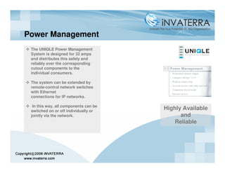 Power Management
 The UNIQLE Power Management
 System is designed for 32 amps
 and distributes this safely and
 reliably over the corresponding
 cutout components to the
 individual consumers.

 The system can be extended by
 remote-control network switches
 with Ethernet
 connections for IP networks.

  In this way, all components can be
 switched on or off individually or
                                       Highly Available
 jointly via the network.                    and
                                           Reliable
 