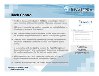 Rack Control
 The Rack Management System (RMS) as an intelligent network
 agent monitors all the environmental influences on server racks.

 All the environmental parameters recorded are logically linked in
 a freely programmable filter system.

 As a reaction to certain environmental states, alarm messages
 are automatically generated and/or switch operations triggered.

 The RMS offers all sensors for the most diverse environmental
 influences and at the same time controls their internal power
 supply.

 In conjunction with the cooling system, the Rack Management
                                                                      Autarky,
 System automatically and continuously determines and regulates       Anytime,
 the cooling requirement for the defined spatial state.              Everywhere
 All temperatures and fault messages can be read off from a
 display integrated in the Rack Management System.

 The RMS is controlled via V.24, SNMP, Telnet and/or web browser
 