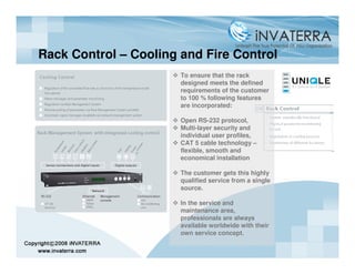 Rack Control – Cooling and Fire Control
                       To ensure that the rack
                       designed meets the defined
                       requirements of the customer
                       to 100 % following features
                       are incorporated:

                       Open RS-232 protocol,
                       Multi-layer security and
                       individual user profiles,
                       CAT 5 cable technology –
                       flexible, smooth and
                       economical installation

                       The customer gets this highly
                       qualified service from a single
                       source.

                       In the service and
                       maintenance area,
                       professionals are always
                       available worldwide with their
                       own service concept.
 