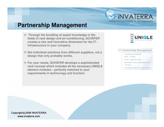 Partnership Management
    Through the bundling of expert knowledge in the
   fields of rack design and air-conditioning, SCHÄFER
   creates a new and innovative dimension for the IT-
   infrastructure in your company.

   Not individual solutions from different suppliers, not a
   design that only probably works.

   For your needs, SCHÄFER develops a sophisticated
   rack concept which includes all the necessary UNIQLE
   element modules – perfectly matched to your
   requirements in techno-logy and function.
 