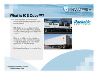 What is ICE Cube™?
 Containerized, modular data
 center designed to augment data
 center needs

 ICE Cube is second generation
 design (launched 9/2007), based
 on Concentro (originally deployed
 3/2007)

 Goal is to address the needs of
 customers who want to increase
 compute capacity in a modular
 approach at a lower cost

 Units deployed and in production
 