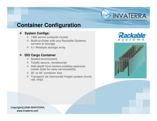 Container Configuration
  System Configs:
     1400 server compute cluster
     Built-to-Order with any Rackable Systems
     servers or storage
     4.1 Petabyte storage array

  ISO Cargo Container
     Sealed environment
     Totally secure, nondescript
     Half-depth form factors enables spacious
     center aisle for easy serviceability
     20’ or 40’ container size
     Transport via intermodal freight system (truck,
     rail, ship)
 