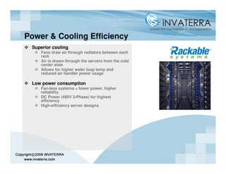 Power & Cooling Efficiency
 Superior cooling
    Fans draw air through radiators between each
    rack
    Air is drawn through the servers from the cold
    center aisle
    Allows for higher water loop temp and
    reduced air handler power usage

 Low power consumption
    Fan-less systems = lower power, higher
    reliability
    DC Power (480V 3-Phase) for highest
    efficiency
    High-efficiency server designs
 