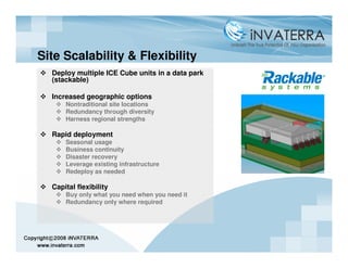 Site Scalability & Flexibility
  Deploy multiple ICE Cube units in a data park
  (stackable)

  Increased geographic options
      Nontraditional site locations
      Redundancy through diversity
      Harness regional strengths

  Rapid deployment
      Seasonal usage
      Business continuity
      Disaster recovery
      Leverage existing infrastructure
      Redeploy as needed

  Capital flexibility
      Buy only what you need when you need it
      Redundancy only where required
 