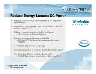 Reduce Energy Losses: DC Power
  Industry’s first use of DC Power technology for large-scale
  deployments

  Launched in 2003; awarded “Best Cluster Solution” in 2004;
  patents issued in 2007

  DC power supplies provide up to 94.5% efficiency
      10-30% power and heat reductions

  Dramatic improvement in system reliability
      2M hour MTBF is 10x higher than typical AC power
      supplies

  Available for both servers and storage

  Enables data centers to maximize density to available power

  Can be deployed in any existing AC data center
      AC-to-DC conversion at rack, row or data center level
 