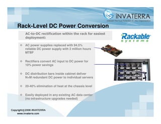 Rack-Level DC Power Conversion
  AC-to-DC rectification within the rack for easiest
  deployment:

  AC power supplies replaced with 94.5%
  reliable DC power supply with 2 million hours
  MTBF

  Rectifiers convert AC input to DC power for
  10% power savings

  DC distribution bars inside cabinet deliver
  N+M redundant DC power to individual servers

  20-40% elimination of heat at the chassis level

  Easily deployed in any existing AC data center
  (no infrastructure upgrades needed)
 