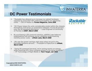 DC Power Testimonials
 “Rackable has allowed us to increase our global hardware
 capacity by more than 50% without increasing our electricity
 costs.” – CIO of Webex to Forbes Magazine, June 2006

 “DC Power keeps the units considerably cooler within the chassis
 themselves and saves us somewhere between 10 and 20 percent
 over the AC-powered alternative." – Lead Engineer at University
 of Florida to CNET, March 2006

 By purchasing a DC-powered solution, eWEEK Labs believes
 organizations will increase server reliability while lowering
 monthly power costs. – eWeek Labs, March 2006

 “We saw the power savings right away when we put in the
 Rackable Systems servers.” – President of Spectrum to eWeek,
 March 2006

 “Using DC powered [servers], we're saving money on energy,
 while receiving 20% more compute power in the same footprint."
 – VP Technology of Right Media to Tech Target, Jan 2006
 