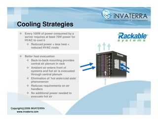 Cooling Strategies
  Every 100W of power consumed by a
  server requires at least 70W power for
  HVAC to cool it
      Reduced power = less heat =
      reduced HVAC costs


  Better heat evacuation
       Back-to-back mounting provides
       central air plenum in rack
       Ambient air enters front of
       systems and hot air is evacuated
       through central plenum
       Elimination of ‘hot aisle/cold aisle’
       phenomenon
       Reduces requirements on air
       handlers
       No additional power needed to
       evacuate hot air
 
