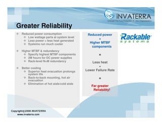 Greater Reliability
 Reduced power consumption                   Reduced power
     Low wattage parts at system level
                                                   +
     Less power = less heat generated
     Systems run much cooler                  Higher MTBF
                                               components
 Higher MTBF & redundancy
     Specify highest MTBF components                =
     2M hours for DC power supplies
     Rack-level N+M redundancy                 Less heat
                                                    +
 Better cooling
      Superior heat evacuation prolongs     Lower Failure Rate
      system life
      Back-to-back mounting, hot air                =
      evacuation
      Elimination of hot aisle/cold aisle
                                               Far greater
                                                Reliability!
 