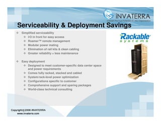 Serviceability & Deployment Savings
 Simplified serviceability
     I/O in front for easy access
     Roamer™ remote management
     Modular power mating
     Elimination of rail kits & clean cabling
     Greater reliability = less maintenance

 Easy deployment
     Designed to meet customer-specific data center space
     and power requirements
     Comes fully racked, stacked and cabled
     System/rack-level power optimization
     Configurations specific to customer
     Comprehensive support and sparing packages
     World-class technical consulting
 