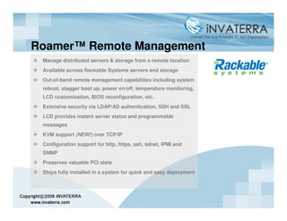Roamer™ Remote Management
 Manage distributed servers & storage from a remote location
 Available across Rackable Systems servers and storage
 Out-of-band remote management capabilities including system
 reboot, stagger boot up, power on/off, temperature monitoring,
 LCD customization, BIOS reconfiguration, etc.
 Extensive security via LDAP/AD authentication, SSH and SSL
 LCD provides instant server status and programmable
 messages
 KVM support (NEW!) over TCP/IP
 Configuration support for http, https, ssh, telnet, IPMI and
 SNMP
 Preserves valuable PCI slots
 Ships fully installed in a system for quick and easy deployment
 