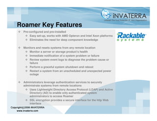 Roamer Key Features
 Pre-configured and pre-installed
      Easy set-up, works with AMD Opteron and Intel Xeon platforms
      Eliminates the need for deep component knowledge

 Monitors and resets systems from any remote location
     Monitor a server or storage product’s health
     Immediate notification of a system problem or failure
     Review system event logs to diagnose the problem cause or
     failure
     Perform a graceful system shutdown and reboot
     Restart a system from an unscheduled and unexpected power
     outage

 Administrators leverage authentication services to securely
 administrate systems from remote locations
     Uses Lightweight Directory Access Protocol (LDAP) and Active
     Directory (AD) to enable only authenticated system
     administrators to access Roamer
     SSL encryption provides a secure interface for the http Web
     interface
 