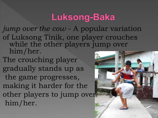 jump over the cow - A popular variation
of Luksong Tinik, one player crouches
while the other players jump over
him/her.
The crouching player
gradually stands up as
the game progresses,
making it harder for the
other players to jump over
him/her.
 